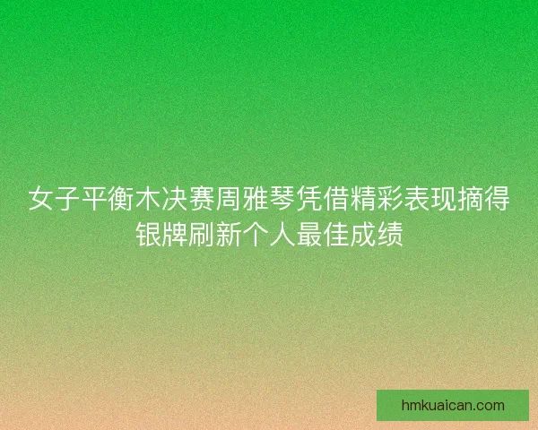 女子平衡木决赛周雅琴凭借精彩表现摘得银牌刷新个人最佳成绩
